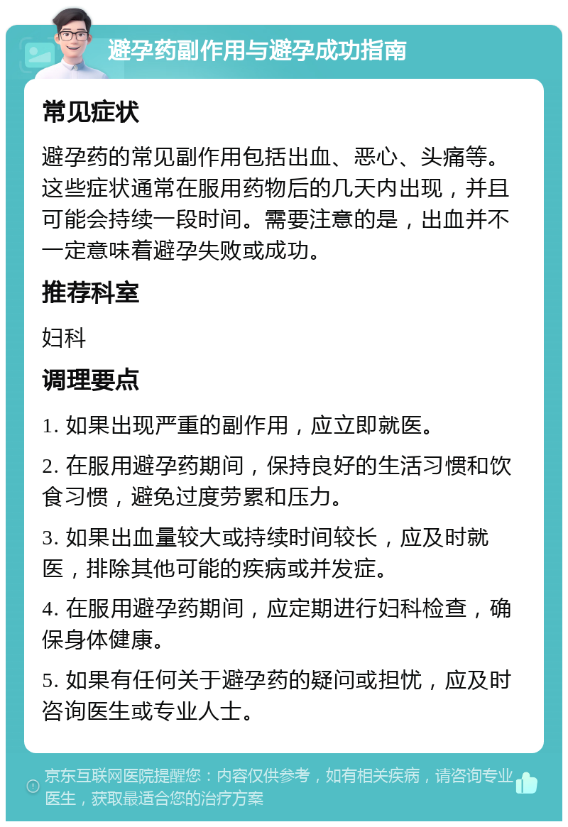 避孕药副作用与避孕成功指南 常见症状 避孕药的常见副作用包括出血、恶心、头痛等。这些症状通常在服用药物后的几天内出现，并且可能会持续一段时间。需要注意的是，出血并不一定意味着避孕失败或成功。 推荐科室 妇科 调理要点 1. 如果出现严重的副作用，应立即就医。 2. 在服用避孕药期间，保持良好的生活习惯和饮食习惯，避免过度劳累和压力。 3. 如果出血量较大或持续时间较长，应及时就医，排除其他可能的疾病或并发症。 4. 在服用避孕药期间，应定期进行妇科检查，确保身体健康。 5. 如果有任何关于避孕药的疑问或担忧，应及时咨询医生或专业人士。