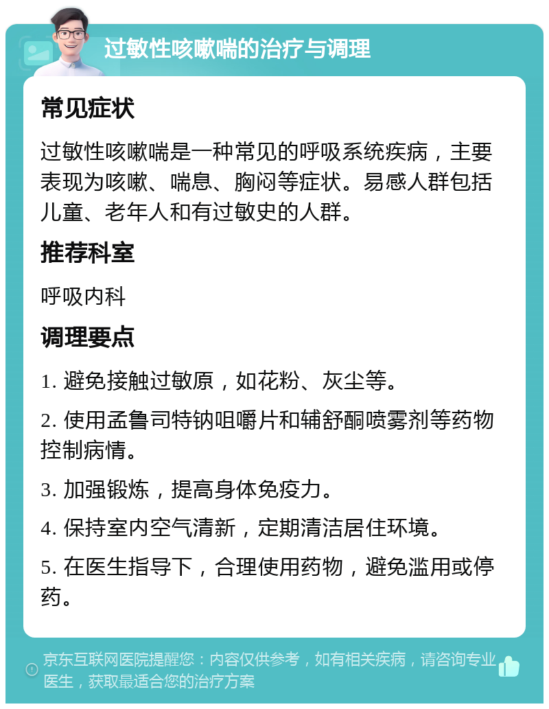 过敏性咳嗽喘的治疗与调理 常见症状 过敏性咳嗽喘是一种常见的呼吸系统疾病，主要表现为咳嗽、喘息、胸闷等症状。易感人群包括儿童、老年人和有过敏史的人群。 推荐科室 呼吸内科 调理要点 1. 避免接触过敏原，如花粉、灰尘等。 2. 使用孟鲁司特钠咀嚼片和辅舒酮喷雾剂等药物控制病情。 3. 加强锻炼，提高身体免疫力。 4. 保持室内空气清新，定期清洁居住环境。 5. 在医生指导下，合理使用药物，避免滥用或停药。