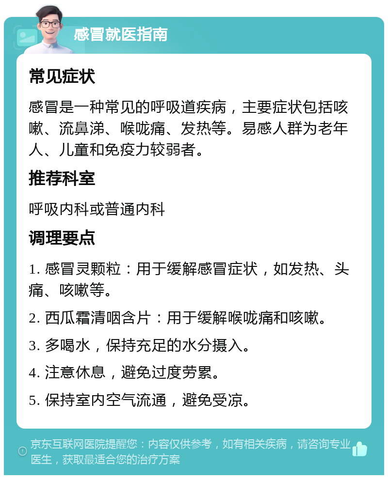 感冒就医指南 常见症状 感冒是一种常见的呼吸道疾病，主要症状包括咳嗽、流鼻涕、喉咙痛、发热等。易感人群为老年人、儿童和免疫力较弱者。 推荐科室 呼吸内科或普通内科 调理要点 1. 感冒灵颗粒：用于缓解感冒症状，如发热、头痛、咳嗽等。 2. 西瓜霜清咽含片：用于缓解喉咙痛和咳嗽。 3. 多喝水，保持充足的水分摄入。 4. 注意休息，避免过度劳累。 5. 保持室内空气流通，避免受凉。