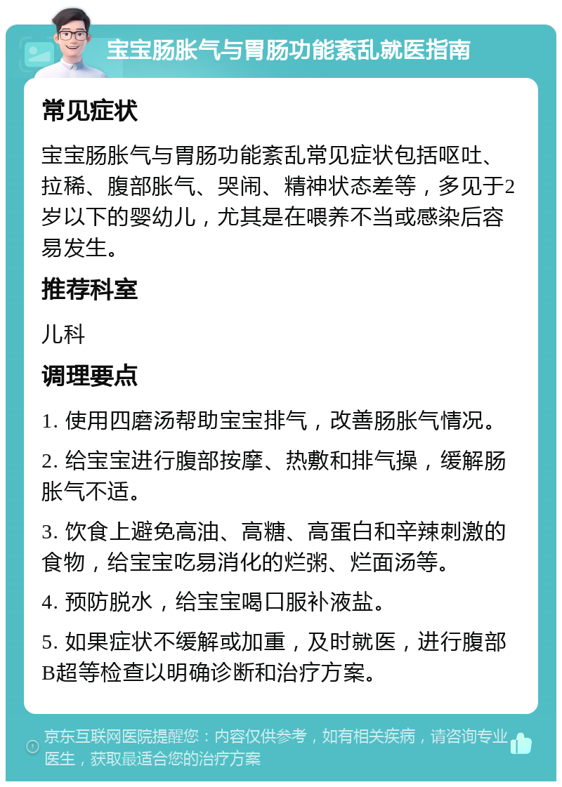 宝宝肠胀气与胃肠功能紊乱就医指南 常见症状 宝宝肠胀气与胃肠功能紊乱常见症状包括呕吐、拉稀、腹部胀气、哭闹、精神状态差等，多见于2岁以下的婴幼儿，尤其是在喂养不当或感染后容易发生。 推荐科室 儿科 调理要点 1. 使用四磨汤帮助宝宝排气，改善肠胀气情况。 2. 给宝宝进行腹部按摩、热敷和排气操，缓解肠胀气不适。 3. 饮食上避免高油、高糖、高蛋白和辛辣刺激的食物，给宝宝吃易消化的烂粥、烂面汤等。 4. 预防脱水，给宝宝喝口服补液盐。 5. 如果症状不缓解或加重，及时就医，进行腹部B超等检查以明确诊断和治疗方案。