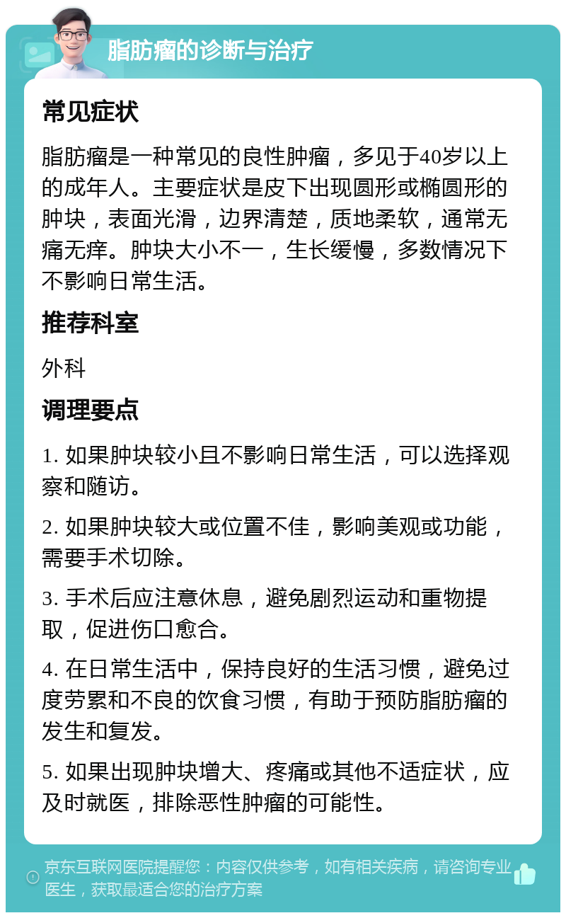 脂肪瘤的诊断与治疗 常见症状 脂肪瘤是一种常见的良性肿瘤，多见于40岁以上的成年人。主要症状是皮下出现圆形或椭圆形的肿块，表面光滑，边界清楚，质地柔软，通常无痛无痒。肿块大小不一，生长缓慢，多数情况下不影响日常生活。 推荐科室 外科 调理要点 1. 如果肿块较小且不影响日常生活，可以选择观察和随访。 2. 如果肿块较大或位置不佳，影响美观或功能，需要手术切除。 3. 手术后应注意休息，避免剧烈运动和重物提取，促进伤口愈合。 4. 在日常生活中，保持良好的生活习惯，避免过度劳累和不良的饮食习惯，有助于预防脂肪瘤的发生和复发。 5. 如果出现肿块增大、疼痛或其他不适症状，应及时就医，排除恶性肿瘤的可能性。