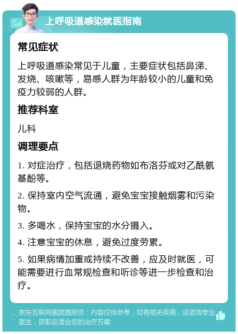 上呼吸道感染就医指南 常见症状 上呼吸道感染常见于儿童，主要症状包括鼻涕、发烧、咳嗽等，易感人群为年龄较小的儿童和免疫力较弱的人群。 推荐科室 儿科 调理要点 1. 对症治疗，包括退烧药物如布洛芬或对乙酰氨基酚等。 2. 保持室内空气流通，避免宝宝接触烟雾和污染物。 3. 多喝水，保持宝宝的水分摄入。 4. 注意宝宝的休息，避免过度劳累。 5. 如果病情加重或持续不改善，应及时就医，可能需要进行血常规检查和听诊等进一步检查和治疗。