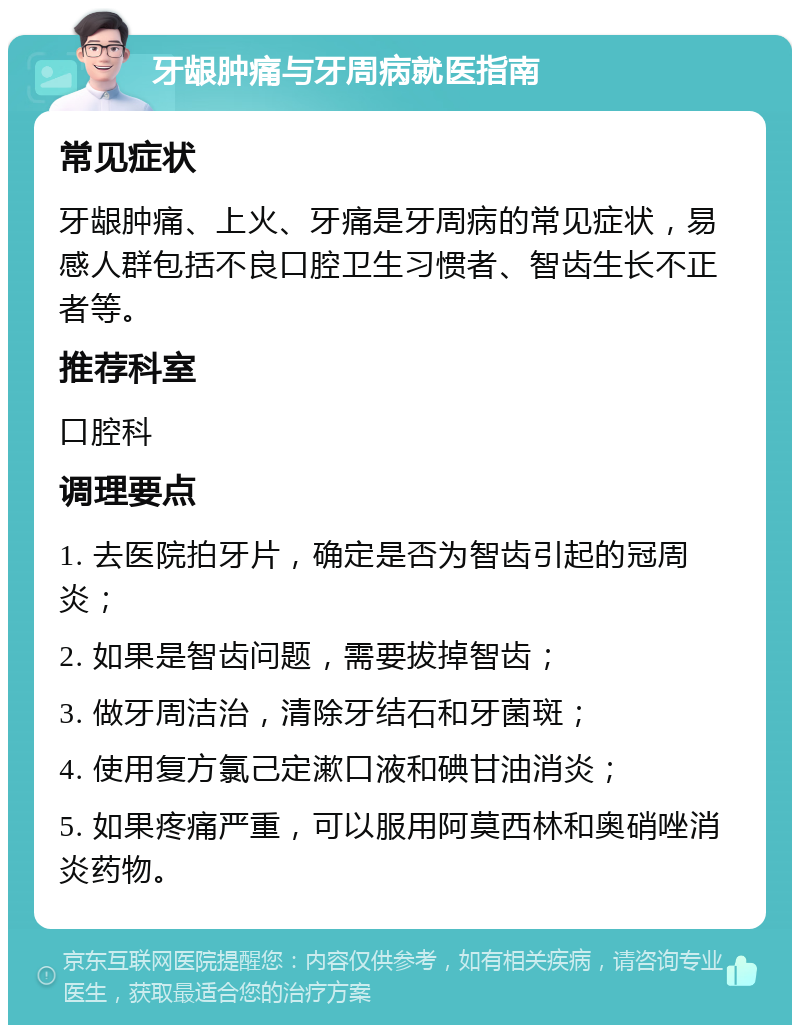 牙龈肿痛与牙周病就医指南 常见症状 牙龈肿痛、上火、牙痛是牙周病的常见症状，易感人群包括不良口腔卫生习惯者、智齿生长不正者等。 推荐科室 口腔科 调理要点 1. 去医院拍牙片，确定是否为智齿引起的冠周炎； 2. 如果是智齿问题，需要拔掉智齿； 3. 做牙周洁治，清除牙结石和牙菌斑； 4. 使用复方氯己定漱口液和碘甘油消炎； 5. 如果疼痛严重，可以服用阿莫西林和奥硝唑消炎药物。