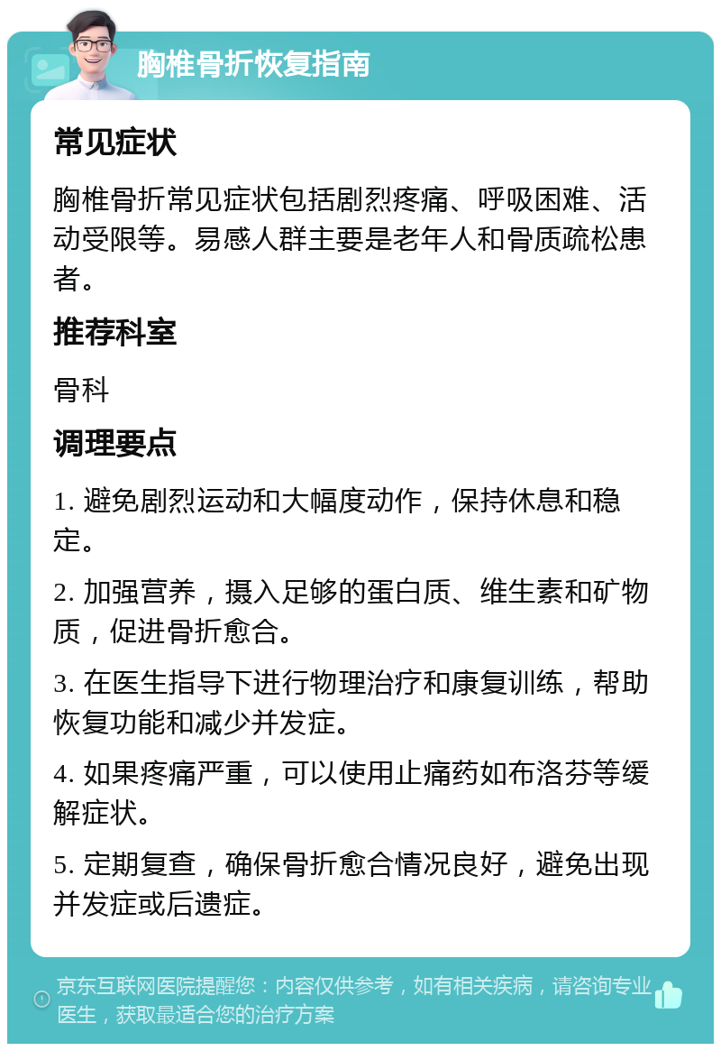 胸椎骨折恢复指南 常见症状 胸椎骨折常见症状包括剧烈疼痛、呼吸困难、活动受限等。易感人群主要是老年人和骨质疏松患者。 推荐科室 骨科 调理要点 1. 避免剧烈运动和大幅度动作，保持休息和稳定。 2. 加强营养，摄入足够的蛋白质、维生素和矿物质，促进骨折愈合。 3. 在医生指导下进行物理治疗和康复训练，帮助恢复功能和减少并发症。 4. 如果疼痛严重，可以使用止痛药如布洛芬等缓解症状。 5. 定期复查，确保骨折愈合情况良好，避免出现并发症或后遗症。