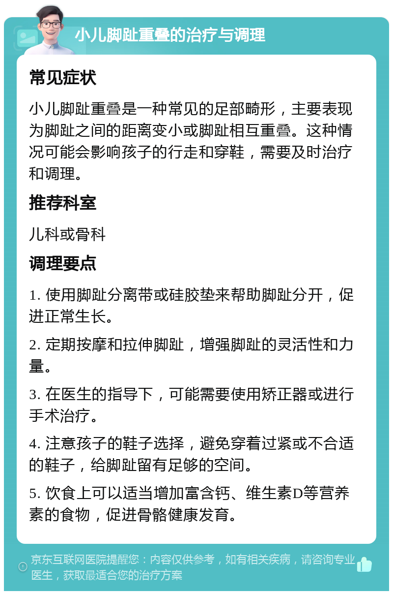 小儿脚趾重叠的治疗与调理 常见症状 小儿脚趾重叠是一种常见的足部畸形，主要表现为脚趾之间的距离变小或脚趾相互重叠。这种情况可能会影响孩子的行走和穿鞋，需要及时治疗和调理。 推荐科室 儿科或骨科 调理要点 1. 使用脚趾分离带或硅胶垫来帮助脚趾分开，促进正常生长。 2. 定期按摩和拉伸脚趾，增强脚趾的灵活性和力量。 3. 在医生的指导下，可能需要使用矫正器或进行手术治疗。 4. 注意孩子的鞋子选择，避免穿着过紧或不合适的鞋子，给脚趾留有足够的空间。 5. 饮食上可以适当增加富含钙、维生素D等营养素的食物，促进骨骼健康发育。