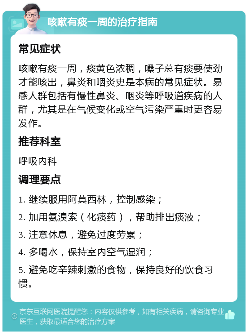 咳嗽有痰一周的治疗指南 常见症状 咳嗽有痰一周，痰黄色浓稠，嗓子总有痰要使劲才能咳出，鼻炎和咽炎史是本病的常见症状。易感人群包括有慢性鼻炎、咽炎等呼吸道疾病的人群，尤其是在气候变化或空气污染严重时更容易发作。 推荐科室 呼吸内科 调理要点 1. 继续服用阿莫西林，控制感染； 2. 加用氨溴索（化痰药），帮助排出痰液； 3. 注意休息，避免过度劳累； 4. 多喝水，保持室内空气湿润； 5. 避免吃辛辣刺激的食物，保持良好的饮食习惯。