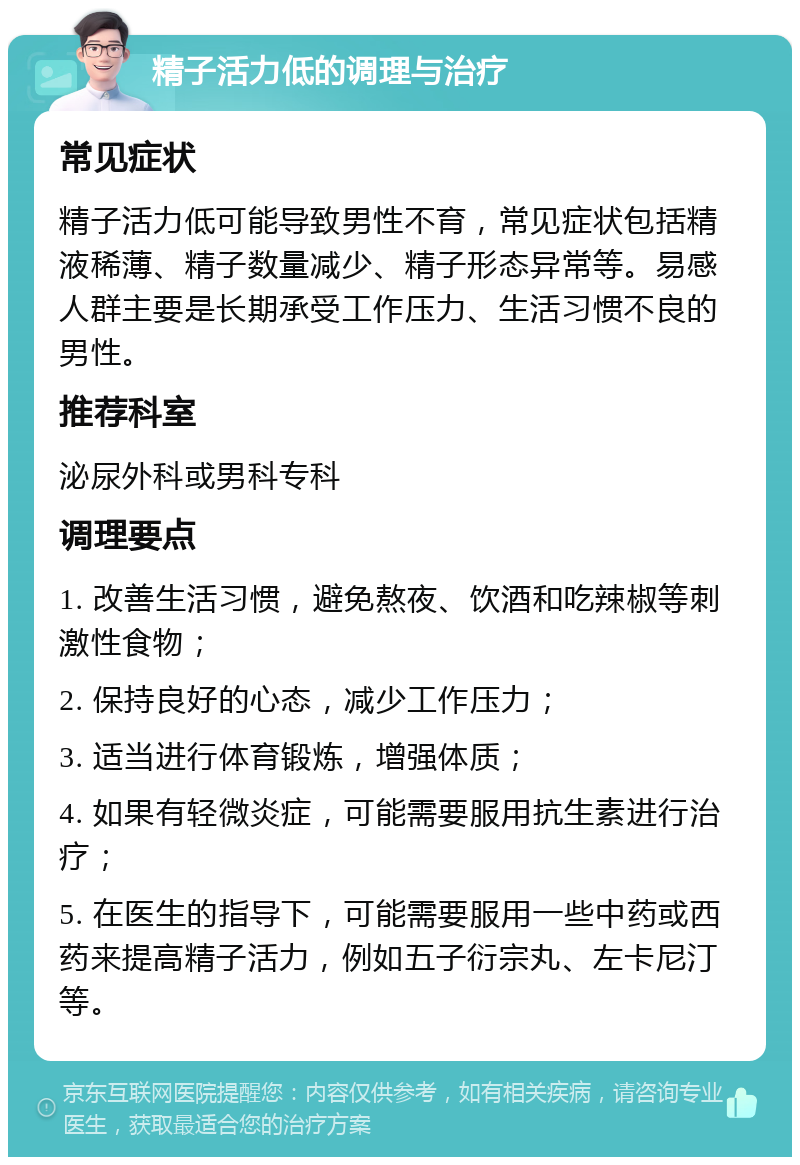 精子活力低的调理与治疗 常见症状 精子活力低可能导致男性不育，常见症状包括精液稀薄、精子数量减少、精子形态异常等。易感人群主要是长期承受工作压力、生活习惯不良的男性。 推荐科室 泌尿外科或男科专科 调理要点 1. 改善生活习惯，避免熬夜、饮酒和吃辣椒等刺激性食物； 2. 保持良好的心态，减少工作压力； 3. 适当进行体育锻炼，增强体质； 4. 如果有轻微炎症，可能需要服用抗生素进行治疗； 5. 在医生的指导下，可能需要服用一些中药或西药来提高精子活力，例如五子衍宗丸、左卡尼汀等。