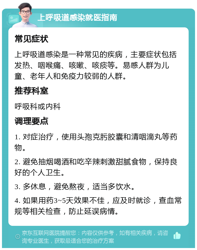 上呼吸道感染就医指南 常见症状 上呼吸道感染是一种常见的疾病，主要症状包括发热、咽喉痛、咳嗽、咳痰等。易感人群为儿童、老年人和免疫力较弱的人群。 推荐科室 呼吸科或内科 调理要点 1. 对症治疗，使用头孢克肟胶囊和清咽滴丸等药物。 2. 避免抽烟喝酒和吃辛辣刺激甜腻食物，保持良好的个人卫生。 3. 多休息，避免熬夜，适当多饮水。 4. 如果用药3~5天效果不佳，应及时就诊，查血常规等相关检查，防止延误病情。