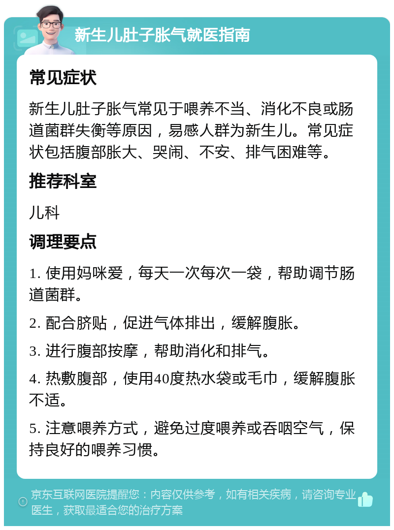 新生儿肚子胀气就医指南 常见症状 新生儿肚子胀气常见于喂养不当、消化不良或肠道菌群失衡等原因，易感人群为新生儿。常见症状包括腹部胀大、哭闹、不安、排气困难等。 推荐科室 儿科 调理要点 1. 使用妈咪爱，每天一次每次一袋，帮助调节肠道菌群。 2. 配合脐贴，促进气体排出，缓解腹胀。 3. 进行腹部按摩，帮助消化和排气。 4. 热敷腹部，使用40度热水袋或毛巾，缓解腹胀不适。 5. 注意喂养方式，避免过度喂养或吞咽空气，保持良好的喂养习惯。