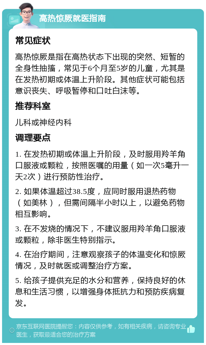 高热惊厥就医指南 常见症状 高热惊厥是指在高热状态下出现的突然、短暂的全身性抽搐，常见于6个月至5岁的儿童，尤其是在发热初期或体温上升阶段。其他症状可能包括意识丧失、呼吸暂停和口吐白沫等。 推荐科室 儿科或神经内科 调理要点 1. 在发热初期或体温上升阶段，及时服用羚羊角口服液或颗粒，按照医嘱的用量（如一次5毫升一天2次）进行预防性治疗。 2. 如果体温超过38.5度，应同时服用退热药物（如美林），但需间隔半小时以上，以避免药物相互影响。 3. 在不发烧的情况下，不建议服用羚羊角口服液或颗粒，除非医生特别指示。 4. 在治疗期间，注意观察孩子的体温变化和惊厥情况，及时就医或调整治疗方案。 5. 给孩子提供充足的水分和营养，保持良好的休息和生活习惯，以增强身体抵抗力和预防疾病复发。