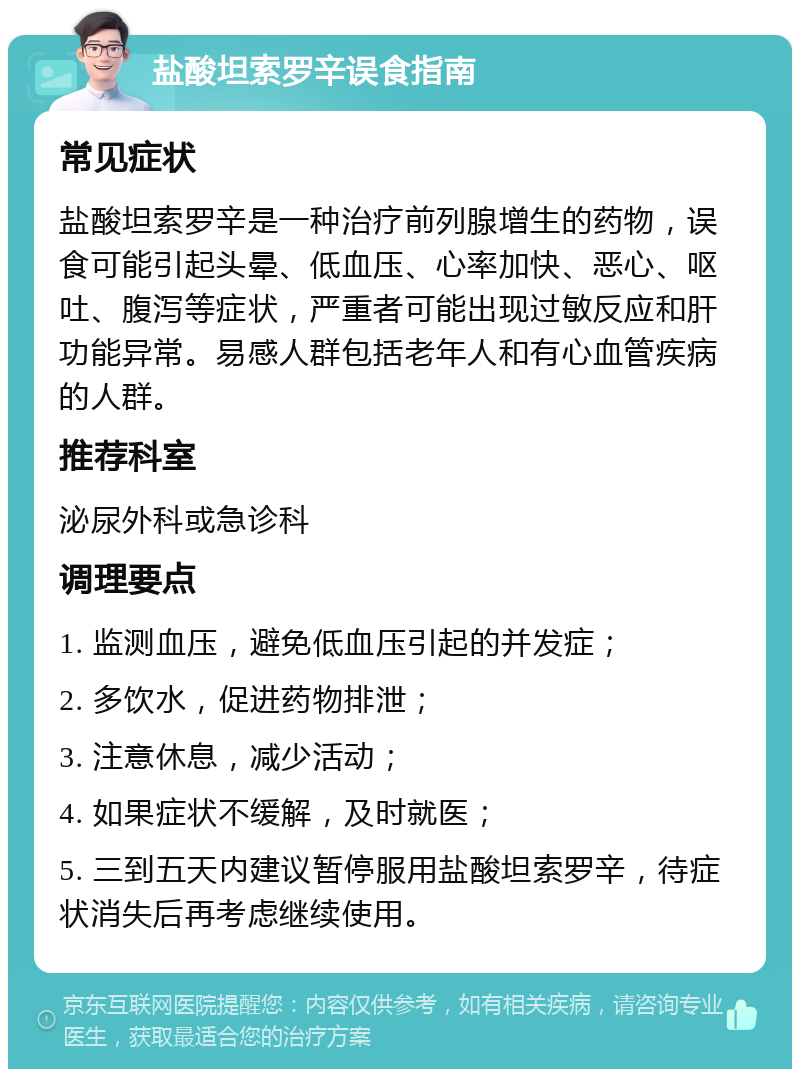 盐酸坦索罗辛误食指南 常见症状 盐酸坦索罗辛是一种治疗前列腺增生的药物，误食可能引起头晕、低血压、心率加快、恶心、呕吐、腹泻等症状，严重者可能出现过敏反应和肝功能异常。易感人群包括老年人和有心血管疾病的人群。 推荐科室 泌尿外科或急诊科 调理要点 1. 监测血压，避免低血压引起的并发症； 2. 多饮水，促进药物排泄； 3. 注意休息，减少活动； 4. 如果症状不缓解，及时就医； 5. 三到五天内建议暂停服用盐酸坦索罗辛，待症状消失后再考虑继续使用。