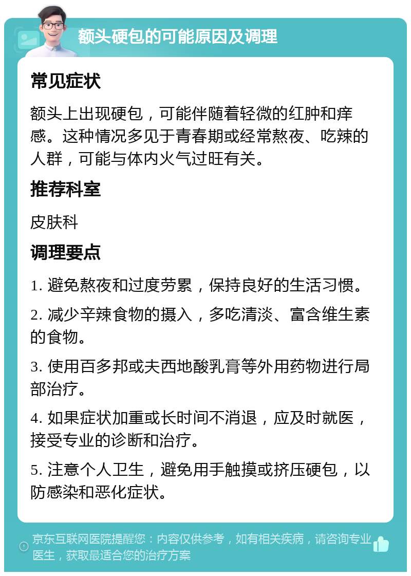 额头硬包的可能原因及调理 常见症状 额头上出现硬包，可能伴随着轻微的红肿和痒感。这种情况多见于青春期或经常熬夜、吃辣的人群，可能与体内火气过旺有关。 推荐科室 皮肤科 调理要点 1. 避免熬夜和过度劳累，保持良好的生活习惯。 2. 减少辛辣食物的摄入，多吃清淡、富含维生素的食物。 3. 使用百多邦或夫西地酸乳膏等外用药物进行局部治疗。 4. 如果症状加重或长时间不消退，应及时就医，接受专业的诊断和治疗。 5. 注意个人卫生，避免用手触摸或挤压硬包，以防感染和恶化症状。