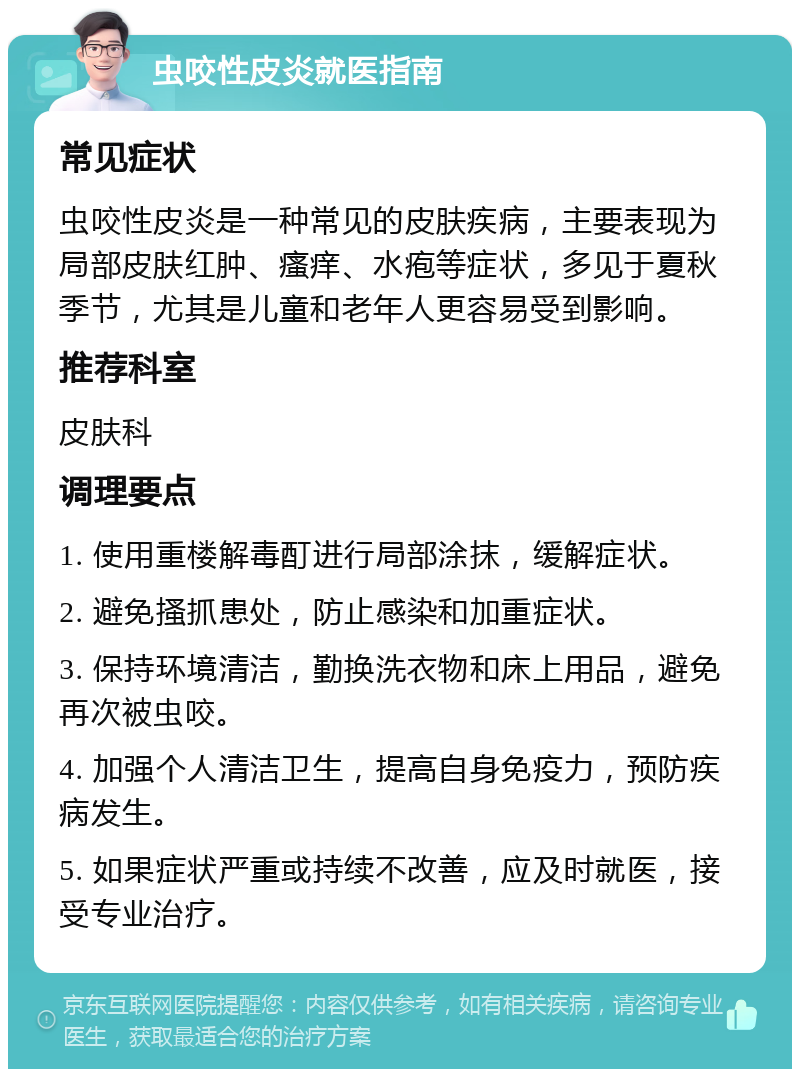 虫咬性皮炎就医指南 常见症状 虫咬性皮炎是一种常见的皮肤疾病，主要表现为局部皮肤红肿、瘙痒、水疱等症状，多见于夏秋季节，尤其是儿童和老年人更容易受到影响。 推荐科室 皮肤科 调理要点 1. 使用重楼解毒酊进行局部涂抹，缓解症状。 2. 避免搔抓患处，防止感染和加重症状。 3. 保持环境清洁，勤换洗衣物和床上用品，避免再次被虫咬。 4. 加强个人清洁卫生，提高自身免疫力，预防疾病发生。 5. 如果症状严重或持续不改善，应及时就医，接受专业治疗。