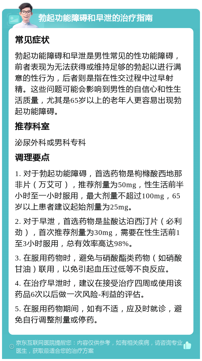 勃起功能障碍和早泄的治疗指南 常见症状 勃起功能障碍和早泄是男性常见的性功能障碍，前者表现为无法获得或维持足够的勃起以进行满意的性行为，后者则是指在性交过程中过早射精。这些问题可能会影响到男性的自信心和性生活质量，尤其是65岁以上的老年人更容易出现勃起功能障碍。 推荐科室 泌尿外科或男科专科 调理要点 1. 对于勃起功能障碍，首选药物是枸橼酸西地那非片（万艾可），推荐剂量为50mg，性生活前半小时至一小时服用，最大剂量不超过100mg，65岁以上患者建议起始剂量为25mg。 2. 对于早泄，首选药物是盐酸达泊西汀片（必利劲），首次推荐剂量为30mg，需要在性生活前1至3小时服用，总有效率高达98%。 3. 在服用药物时，避免与硝酸酯类药物（如硝酸甘油）联用，以免引起血压过低等不良反应。 4. 在治疗早泄时，建议在接受治疗四周或使用该药品6次以后做一次风险-利益的评估。 5. 在服用药物期间，如有不适，应及时就诊，避免自行调整剂量或停药。