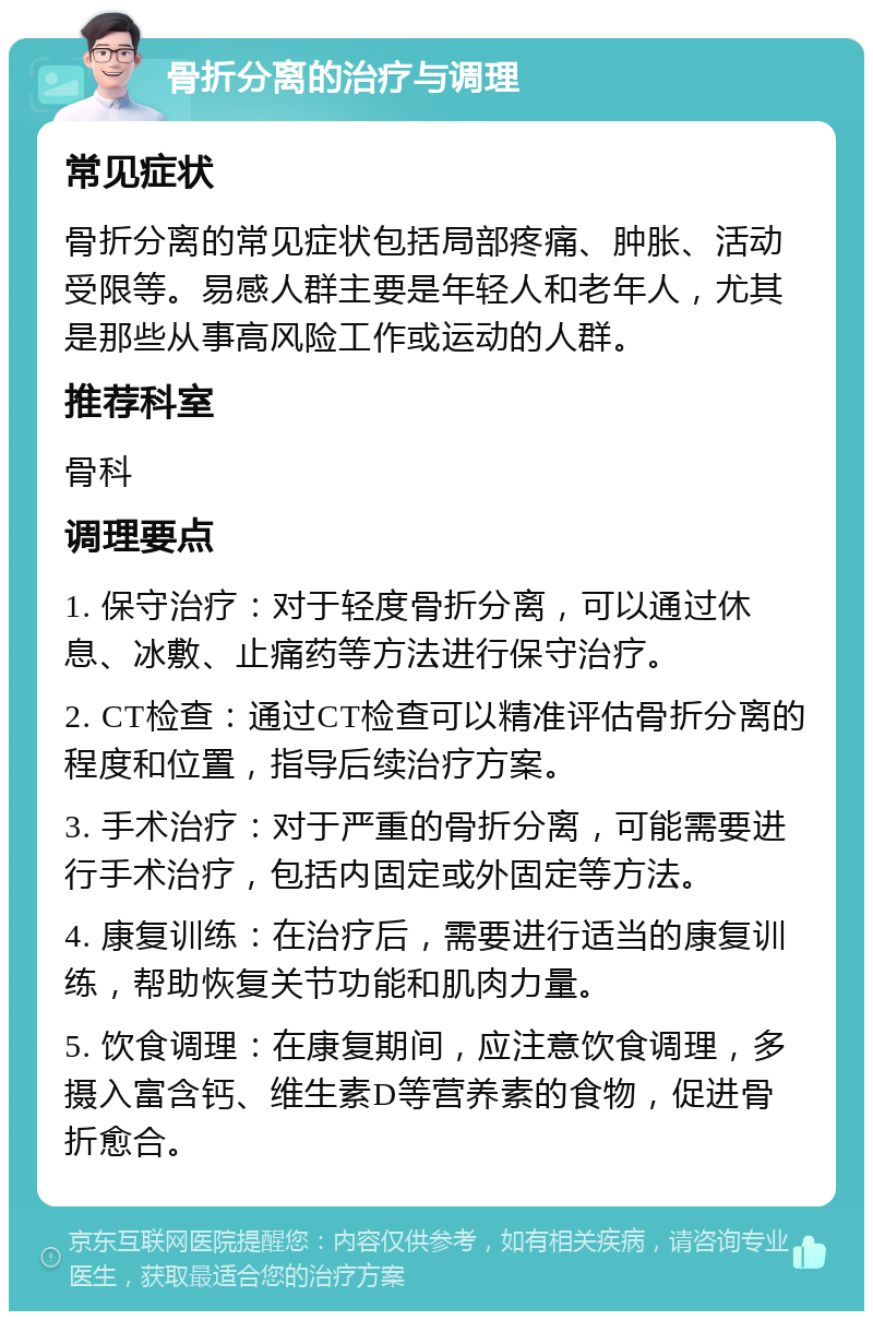 骨折分离的治疗与调理 常见症状 骨折分离的常见症状包括局部疼痛、肿胀、活动受限等。易感人群主要是年轻人和老年人，尤其是那些从事高风险工作或运动的人群。 推荐科室 骨科 调理要点 1. 保守治疗：对于轻度骨折分离，可以通过休息、冰敷、止痛药等方法进行保守治疗。 2. CT检查：通过CT检查可以精准评估骨折分离的程度和位置，指导后续治疗方案。 3. 手术治疗：对于严重的骨折分离，可能需要进行手术治疗，包括内固定或外固定等方法。 4. 康复训练：在治疗后，需要进行适当的康复训练，帮助恢复关节功能和肌肉力量。 5. 饮食调理：在康复期间，应注意饮食调理，多摄入富含钙、维生素D等营养素的食物，促进骨折愈合。