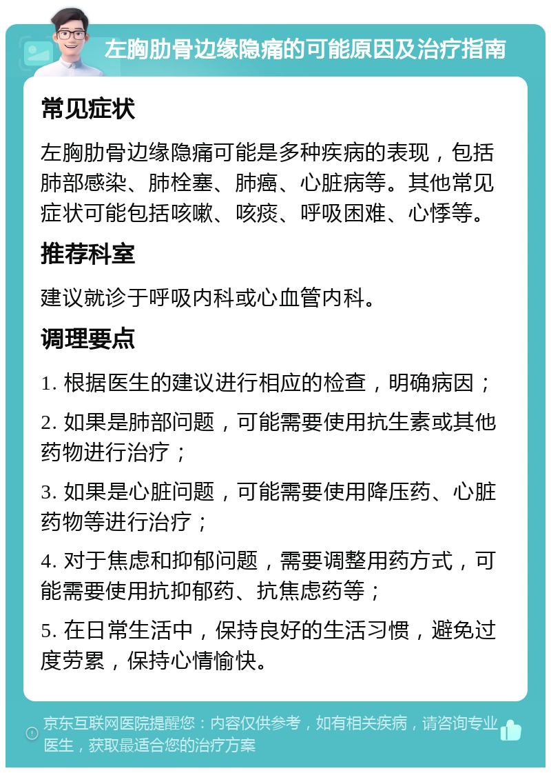 左胸肋骨边缘隐痛的可能原因及治疗指南 常见症状 左胸肋骨边缘隐痛可能是多种疾病的表现，包括肺部感染、肺栓塞、肺癌、心脏病等。其他常见症状可能包括咳嗽、咳痰、呼吸困难、心悸等。 推荐科室 建议就诊于呼吸内科或心血管内科。 调理要点 1. 根据医生的建议进行相应的检查，明确病因； 2. 如果是肺部问题，可能需要使用抗生素或其他药物进行治疗； 3. 如果是心脏问题，可能需要使用降压药、心脏药物等进行治疗； 4. 对于焦虑和抑郁问题，需要调整用药方式，可能需要使用抗抑郁药、抗焦虑药等； 5. 在日常生活中，保持良好的生活习惯，避免过度劳累，保持心情愉快。