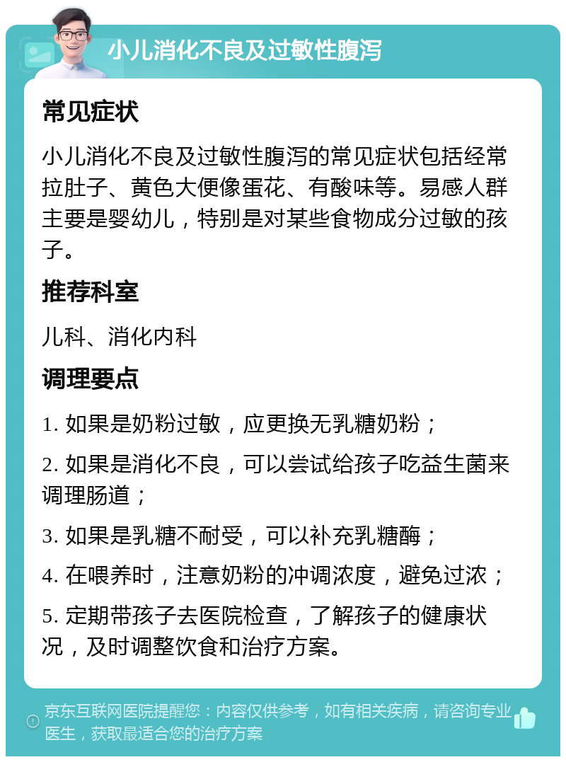 小儿消化不良及过敏性腹泻 常见症状 小儿消化不良及过敏性腹泻的常见症状包括经常拉肚子、黄色大便像蛋花、有酸味等。易感人群主要是婴幼儿，特别是对某些食物成分过敏的孩子。 推荐科室 儿科、消化内科 调理要点 1. 如果是奶粉过敏，应更换无乳糖奶粉； 2. 如果是消化不良，可以尝试给孩子吃益生菌来调理肠道； 3. 如果是乳糖不耐受，可以补充乳糖酶； 4. 在喂养时，注意奶粉的冲调浓度，避免过浓； 5. 定期带孩子去医院检查，了解孩子的健康状况，及时调整饮食和治疗方案。