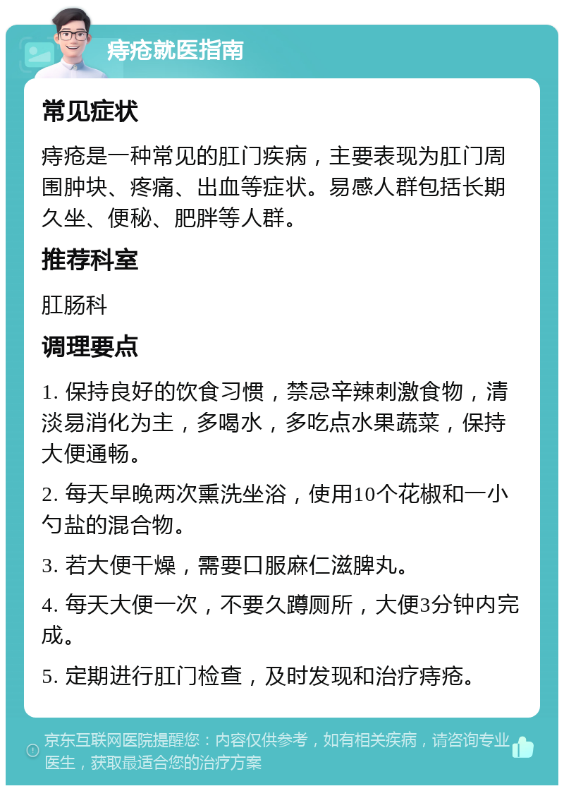 痔疮就医指南 常见症状 痔疮是一种常见的肛门疾病，主要表现为肛门周围肿块、疼痛、出血等症状。易感人群包括长期久坐、便秘、肥胖等人群。 推荐科室 肛肠科 调理要点 1. 保持良好的饮食习惯，禁忌辛辣刺激食物，清淡易消化为主，多喝水，多吃点水果蔬菜，保持大便通畅。 2. 每天早晚两次熏洗坐浴，使用10个花椒和一小勺盐的混合物。 3. 若大便干燥，需要口服麻仁滋脾丸。 4. 每天大便一次，不要久蹲厕所，大便3分钟内完成。 5. 定期进行肛门检查，及时发现和治疗痔疮。