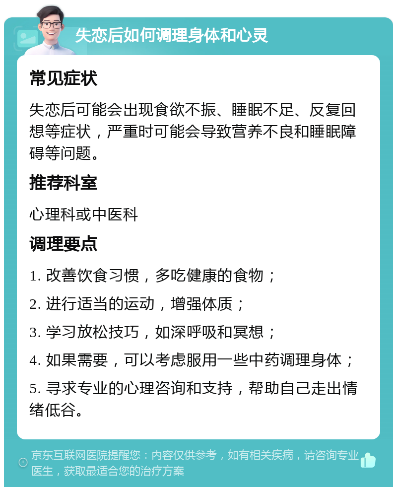 失恋后如何调理身体和心灵 常见症状 失恋后可能会出现食欲不振、睡眠不足、反复回想等症状，严重时可能会导致营养不良和睡眠障碍等问题。 推荐科室 心理科或中医科 调理要点 1. 改善饮食习惯，多吃健康的食物； 2. 进行适当的运动，增强体质； 3. 学习放松技巧，如深呼吸和冥想； 4. 如果需要，可以考虑服用一些中药调理身体； 5. 寻求专业的心理咨询和支持，帮助自己走出情绪低谷。