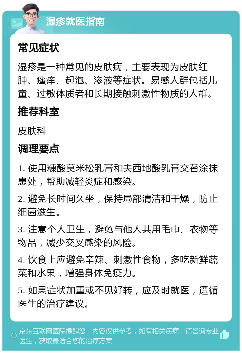 湿疹就医指南 常见症状 湿疹是一种常见的皮肤病，主要表现为皮肤红肿、瘙痒、起泡、渗液等症状。易感人群包括儿童、过敏体质者和长期接触刺激性物质的人群。 推荐科室 皮肤科 调理要点 1. 使用糠酸莫米松乳膏和夫西地酸乳膏交替涂抹患处，帮助减轻炎症和感染。 2. 避免长时间久坐，保持局部清洁和干燥，防止细菌滋生。 3. 注意个人卫生，避免与他人共用毛巾、衣物等物品，减少交叉感染的风险。 4. 饮食上应避免辛辣、刺激性食物，多吃新鲜蔬菜和水果，增强身体免疫力。 5. 如果症状加重或不见好转，应及时就医，遵循医生的治疗建议。