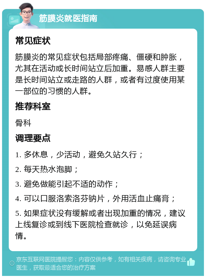 筋膜炎就医指南 常见症状 筋膜炎的常见症状包括局部疼痛、僵硬和肿胀，尤其在活动或长时间站立后加重。易感人群主要是长时间站立或走路的人群，或者有过度使用某一部位的习惯的人群。 推荐科室 骨科 调理要点 1. 多休息，少活动，避免久站久行； 2. 每天热水泡脚； 3. 避免做能引起不适的动作； 4. 可以口服洛索洛芬钠片，外用活血止痛膏； 5. 如果症状没有缓解或者出现加重的情况，建议上线复诊或到线下医院检查就诊，以免延误病情。