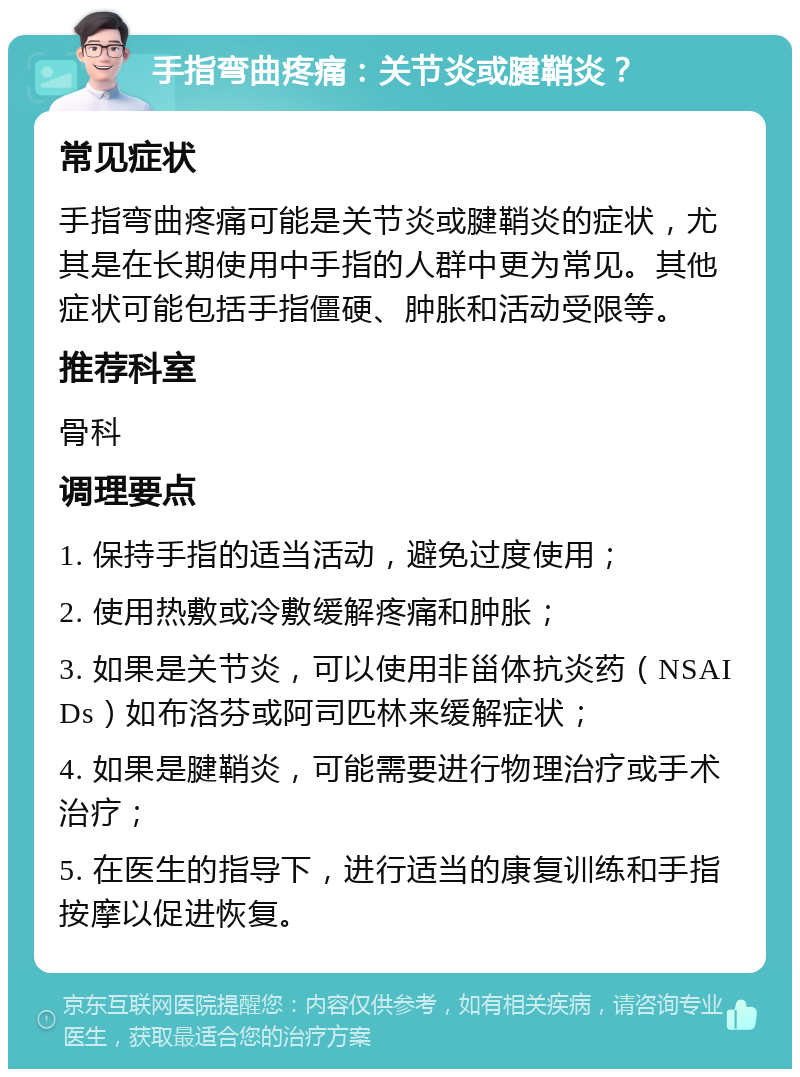 手指弯曲疼痛：关节炎或腱鞘炎？ 常见症状 手指弯曲疼痛可能是关节炎或腱鞘炎的症状，尤其是在长期使用中手指的人群中更为常见。其他症状可能包括手指僵硬、肿胀和活动受限等。 推荐科室 骨科 调理要点 1. 保持手指的适当活动，避免过度使用； 2. 使用热敷或冷敷缓解疼痛和肿胀； 3. 如果是关节炎，可以使用非甾体抗炎药（NSAIDs）如布洛芬或阿司匹林来缓解症状； 4. 如果是腱鞘炎，可能需要进行物理治疗或手术治疗； 5. 在医生的指导下，进行适当的康复训练和手指按摩以促进恢复。