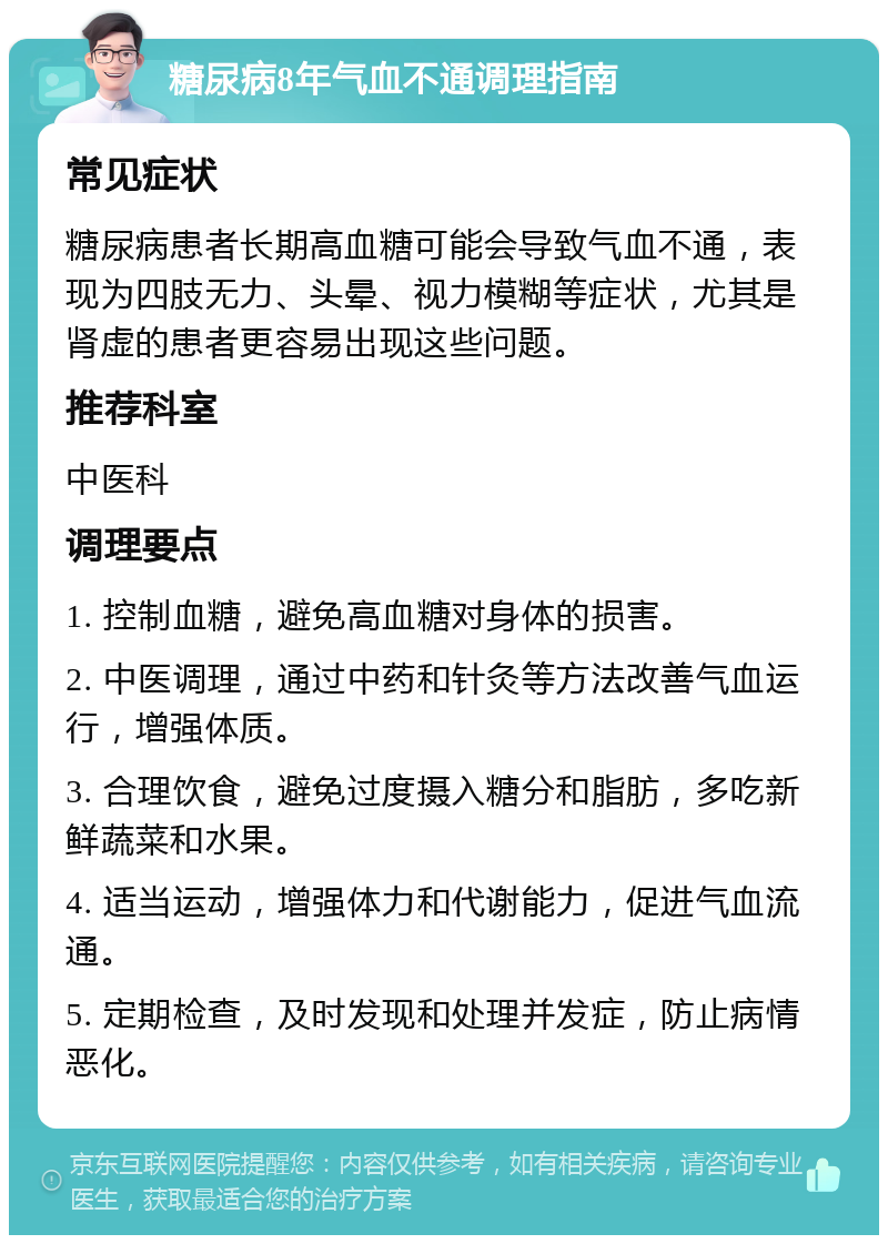 糖尿病8年气血不通调理指南 常见症状 糖尿病患者长期高血糖可能会导致气血不通，表现为四肢无力、头晕、视力模糊等症状，尤其是肾虚的患者更容易出现这些问题。 推荐科室 中医科 调理要点 1. 控制血糖，避免高血糖对身体的损害。 2. 中医调理，通过中药和针灸等方法改善气血运行，增强体质。 3. 合理饮食，避免过度摄入糖分和脂肪，多吃新鲜蔬菜和水果。 4. 适当运动，增强体力和代谢能力，促进气血流通。 5. 定期检查，及时发现和处理并发症，防止病情恶化。