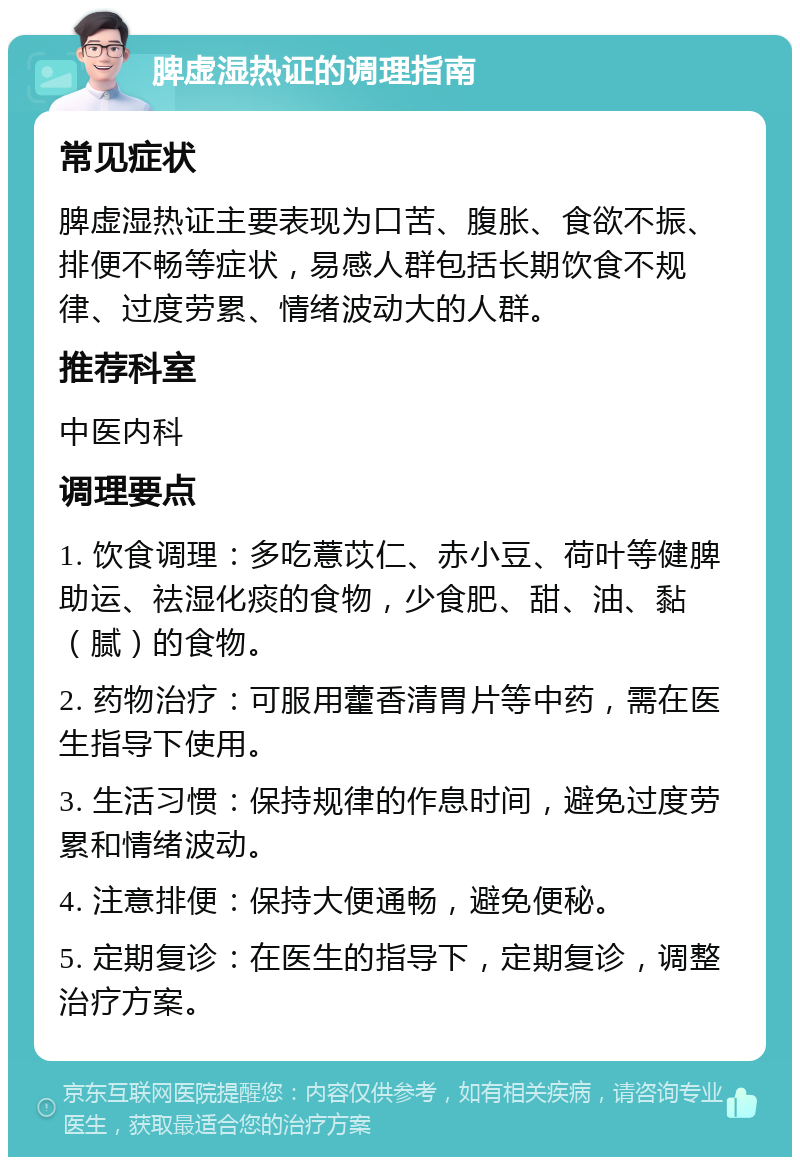 脾虚湿热证的调理指南 常见症状 脾虚湿热证主要表现为口苦、腹胀、食欲不振、排便不畅等症状，易感人群包括长期饮食不规律、过度劳累、情绪波动大的人群。 推荐科室 中医内科 调理要点 1. 饮食调理：多吃薏苡仁、赤小豆、荷叶等健脾助运、祛湿化痰的食物，少食肥、甜、油、黏（腻）的食物。 2. 药物治疗：可服用藿香清胃片等中药，需在医生指导下使用。 3. 生活习惯：保持规律的作息时间，避免过度劳累和情绪波动。 4. 注意排便：保持大便通畅，避免便秘。 5. 定期复诊：在医生的指导下，定期复诊，调整治疗方案。