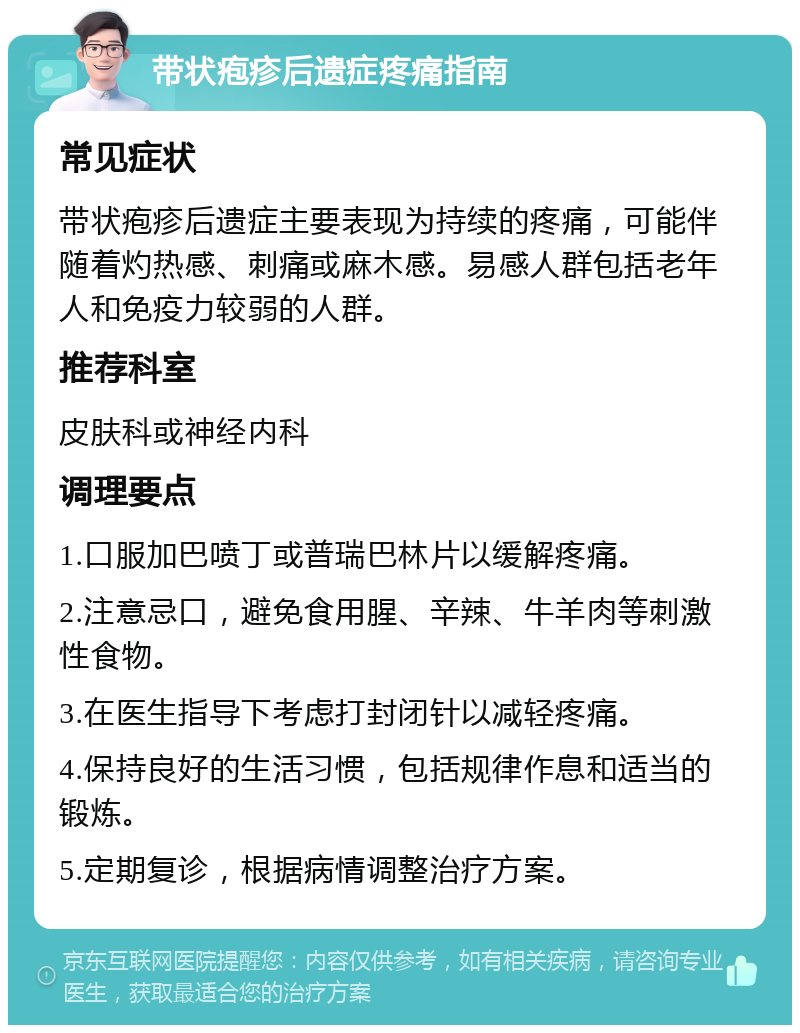 带状疱疹后遗症疼痛指南 常见症状 带状疱疹后遗症主要表现为持续的疼痛，可能伴随着灼热感、刺痛或麻木感。易感人群包括老年人和免疫力较弱的人群。 推荐科室 皮肤科或神经内科 调理要点 1.口服加巴喷丁或普瑞巴林片以缓解疼痛。 2.注意忌口，避免食用腥、辛辣、牛羊肉等刺激性食物。 3.在医生指导下考虑打封闭针以减轻疼痛。 4.保持良好的生活习惯，包括规律作息和适当的锻炼。 5.定期复诊，根据病情调整治疗方案。