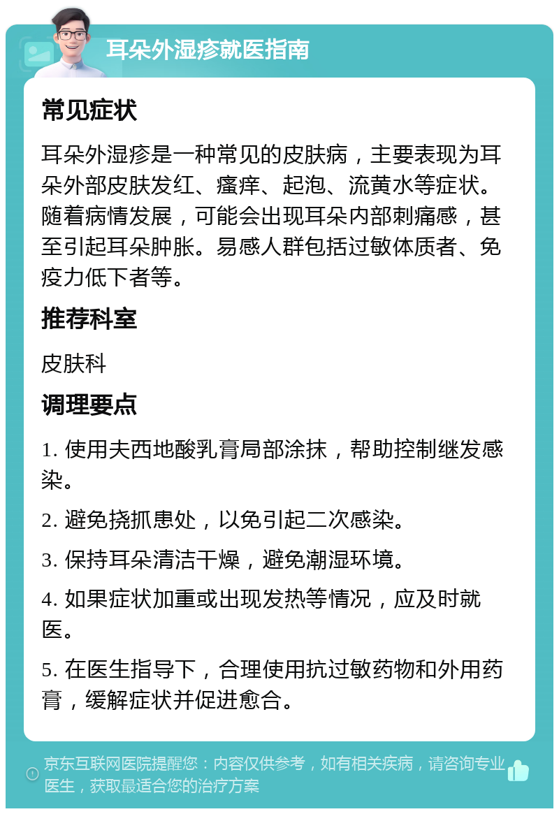 耳朵外湿疹就医指南 常见症状 耳朵外湿疹是一种常见的皮肤病，主要表现为耳朵外部皮肤发红、瘙痒、起泡、流黄水等症状。随着病情发展，可能会出现耳朵内部刺痛感，甚至引起耳朵肿胀。易感人群包括过敏体质者、免疫力低下者等。 推荐科室 皮肤科 调理要点 1. 使用夫西地酸乳膏局部涂抹，帮助控制继发感染。 2. 避免挠抓患处，以免引起二次感染。 3. 保持耳朵清洁干燥，避免潮湿环境。 4. 如果症状加重或出现发热等情况，应及时就医。 5. 在医生指导下，合理使用抗过敏药物和外用药膏，缓解症状并促进愈合。