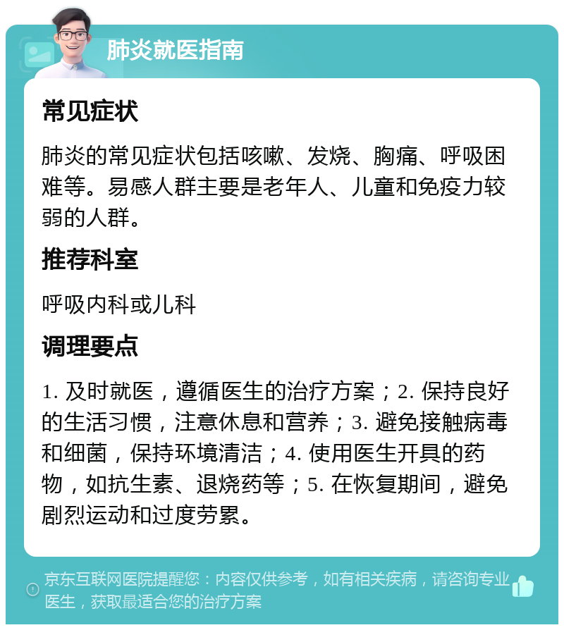 肺炎就医指南 常见症状 肺炎的常见症状包括咳嗽、发烧、胸痛、呼吸困难等。易感人群主要是老年人、儿童和免疫力较弱的人群。 推荐科室 呼吸内科或儿科 调理要点 1. 及时就医，遵循医生的治疗方案；2. 保持良好的生活习惯，注意休息和营养；3. 避免接触病毒和细菌，保持环境清洁；4. 使用医生开具的药物，如抗生素、退烧药等；5. 在恢复期间，避免剧烈运动和过度劳累。