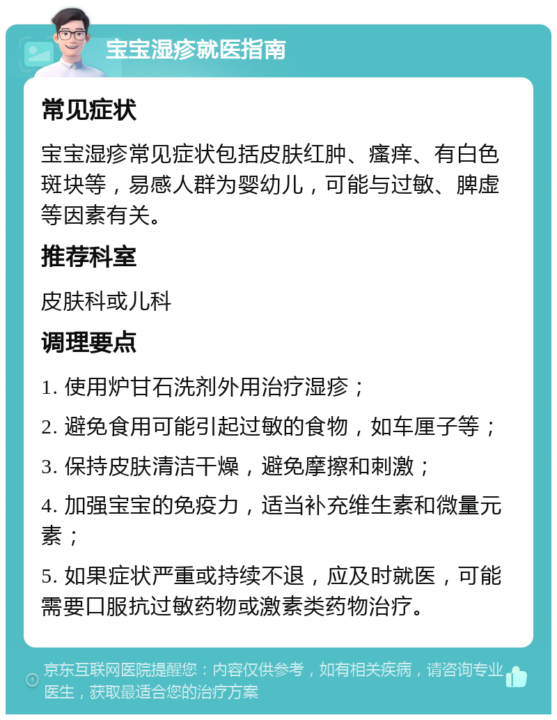 宝宝湿疹就医指南 常见症状 宝宝湿疹常见症状包括皮肤红肿、瘙痒、有白色斑块等，易感人群为婴幼儿，可能与过敏、脾虚等因素有关。 推荐科室 皮肤科或儿科 调理要点 1. 使用炉甘石洗剂外用治疗湿疹； 2. 避免食用可能引起过敏的食物，如车厘子等； 3. 保持皮肤清洁干燥，避免摩擦和刺激； 4. 加强宝宝的免疫力，适当补充维生素和微量元素； 5. 如果症状严重或持续不退，应及时就医，可能需要口服抗过敏药物或激素类药物治疗。