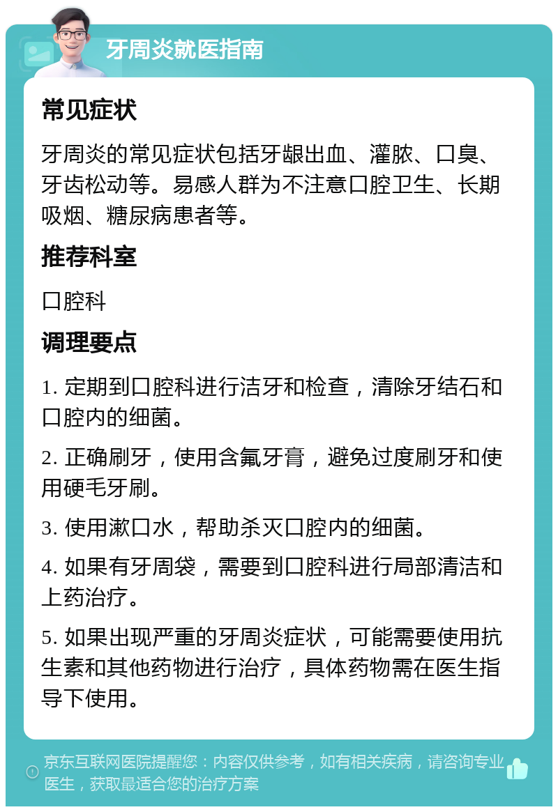 牙周炎就医指南 常见症状 牙周炎的常见症状包括牙龈出血、灌脓、口臭、牙齿松动等。易感人群为不注意口腔卫生、长期吸烟、糖尿病患者等。 推荐科室 口腔科 调理要点 1. 定期到口腔科进行洁牙和检查，清除牙结石和口腔内的细菌。 2. 正确刷牙，使用含氟牙膏，避免过度刷牙和使用硬毛牙刷。 3. 使用漱口水，帮助杀灭口腔内的细菌。 4. 如果有牙周袋，需要到口腔科进行局部清洁和上药治疗。 5. 如果出现严重的牙周炎症状，可能需要使用抗生素和其他药物进行治疗，具体药物需在医生指导下使用。