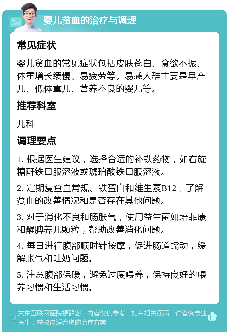 婴儿贫血的治疗与调理 常见症状 婴儿贫血的常见症状包括皮肤苍白、食欲不振、体重增长缓慢、易疲劳等。易感人群主要是早产儿、低体重儿、营养不良的婴儿等。 推荐科室 儿科 调理要点 1. 根据医生建议，选择合适的补铁药物，如右旋糖酐铁口服溶液或琥珀酸铁口服溶液。 2. 定期复查血常规、铁蛋白和维生素B12，了解贫血的改善情况和是否存在其他问题。 3. 对于消化不良和肠胀气，使用益生菌如培菲康和醒脾养儿颗粒，帮助改善消化问题。 4. 每日进行腹部顺时针按摩，促进肠道蠕动，缓解胀气和吐奶问题。 5. 注意腹部保暖，避免过度喂养，保持良好的喂养习惯和生活习惯。