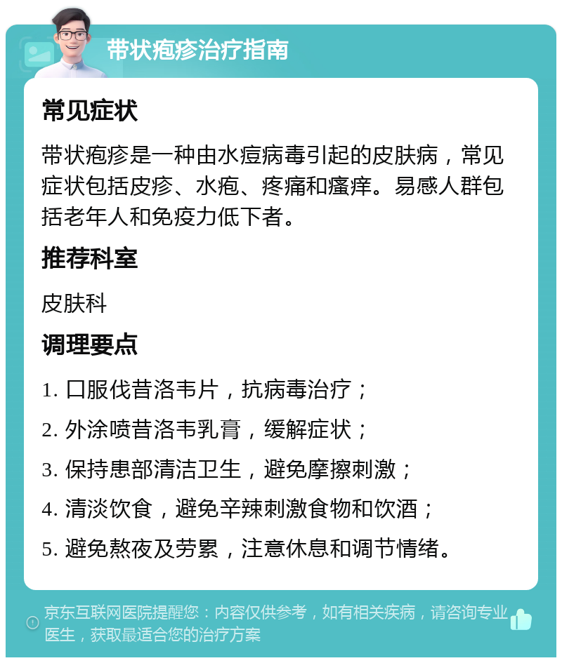 带状疱疹治疗指南 常见症状 带状疱疹是一种由水痘病毒引起的皮肤病，常见症状包括皮疹、水疱、疼痛和瘙痒。易感人群包括老年人和免疫力低下者。 推荐科室 皮肤科 调理要点 1. 口服伐昔洛韦片，抗病毒治疗； 2. 外涂喷昔洛韦乳膏，缓解症状； 3. 保持患部清洁卫生，避免摩擦刺激； 4. 清淡饮食，避免辛辣刺激食物和饮酒； 5. 避免熬夜及劳累，注意休息和调节情绪。