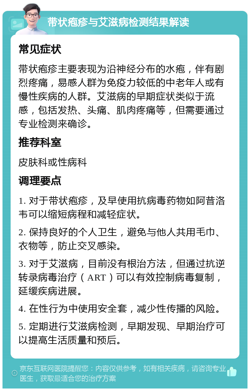 带状疱疹与艾滋病检测结果解读 常见症状 带状疱疹主要表现为沿神经分布的水疱，伴有剧烈疼痛，易感人群为免疫力较低的中老年人或有慢性疾病的人群。艾滋病的早期症状类似于流感，包括发热、头痛、肌肉疼痛等，但需要通过专业检测来确诊。 推荐科室 皮肤科或性病科 调理要点 1. 对于带状疱疹，及早使用抗病毒药物如阿昔洛韦可以缩短病程和减轻症状。 2. 保持良好的个人卫生，避免与他人共用毛巾、衣物等，防止交叉感染。 3. 对于艾滋病，目前没有根治方法，但通过抗逆转录病毒治疗（ART）可以有效控制病毒复制，延缓疾病进展。 4. 在性行为中使用安全套，减少性传播的风险。 5. 定期进行艾滋病检测，早期发现、早期治疗可以提高生活质量和预后。