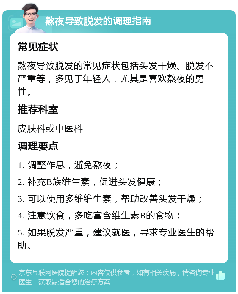 熬夜导致脱发的调理指南 常见症状 熬夜导致脱发的常见症状包括头发干燥、脱发不严重等，多见于年轻人，尤其是喜欢熬夜的男性。 推荐科室 皮肤科或中医科 调理要点 1. 调整作息，避免熬夜； 2. 补充B族维生素，促进头发健康； 3. 可以使用多维维生素，帮助改善头发干燥； 4. 注意饮食，多吃富含维生素B的食物； 5. 如果脱发严重，建议就医，寻求专业医生的帮助。