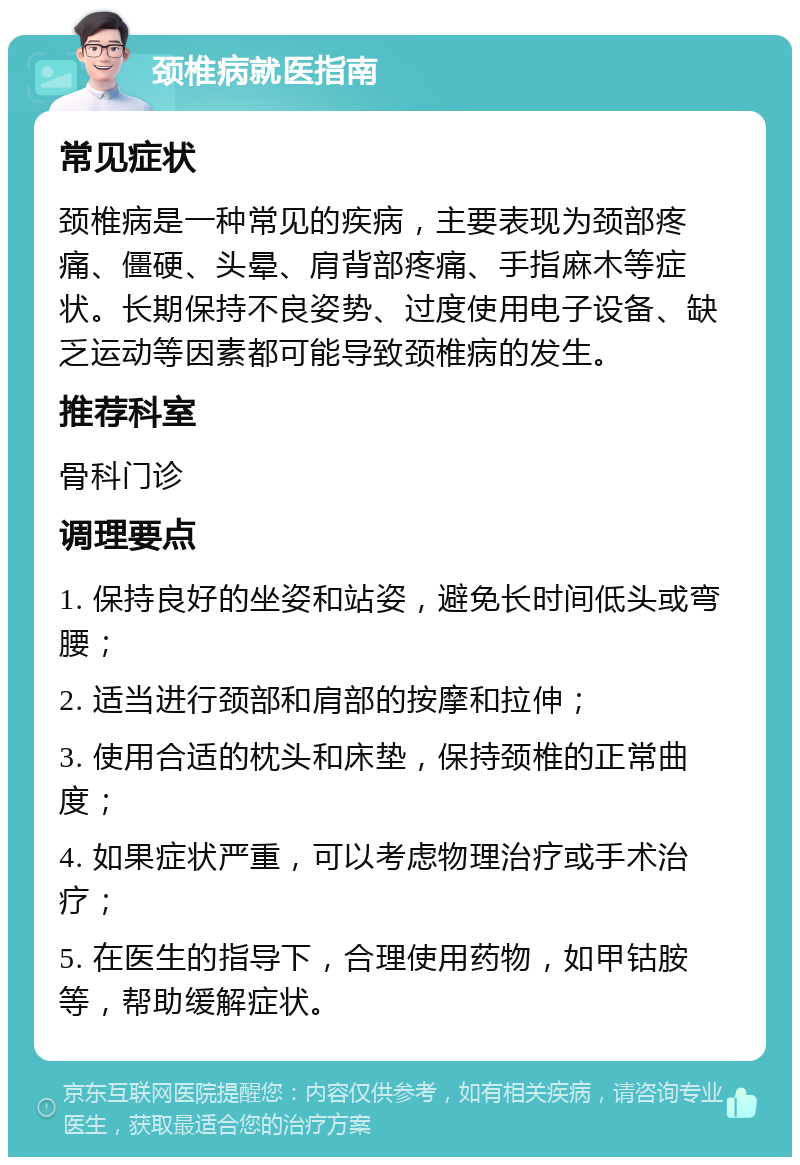 颈椎病就医指南 常见症状 颈椎病是一种常见的疾病，主要表现为颈部疼痛、僵硬、头晕、肩背部疼痛、手指麻木等症状。长期保持不良姿势、过度使用电子设备、缺乏运动等因素都可能导致颈椎病的发生。 推荐科室 骨科门诊 调理要点 1. 保持良好的坐姿和站姿，避免长时间低头或弯腰； 2. 适当进行颈部和肩部的按摩和拉伸； 3. 使用合适的枕头和床垫，保持颈椎的正常曲度； 4. 如果症状严重，可以考虑物理治疗或手术治疗； 5. 在医生的指导下，合理使用药物，如甲钴胺等，帮助缓解症状。