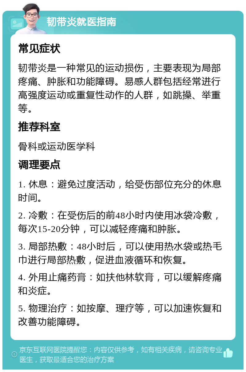 韧带炎就医指南 常见症状 韧带炎是一种常见的运动损伤，主要表现为局部疼痛、肿胀和功能障碍。易感人群包括经常进行高强度运动或重复性动作的人群，如跳操、举重等。 推荐科室 骨科或运动医学科 调理要点 1. 休息：避免过度活动，给受伤部位充分的休息时间。 2. 冷敷：在受伤后的前48小时内使用冰袋冷敷，每次15-20分钟，可以减轻疼痛和肿胀。 3. 局部热敷：48小时后，可以使用热水袋或热毛巾进行局部热敷，促进血液循环和恢复。 4. 外用止痛药膏：如扶他林软膏，可以缓解疼痛和炎症。 5. 物理治疗：如按摩、理疗等，可以加速恢复和改善功能障碍。