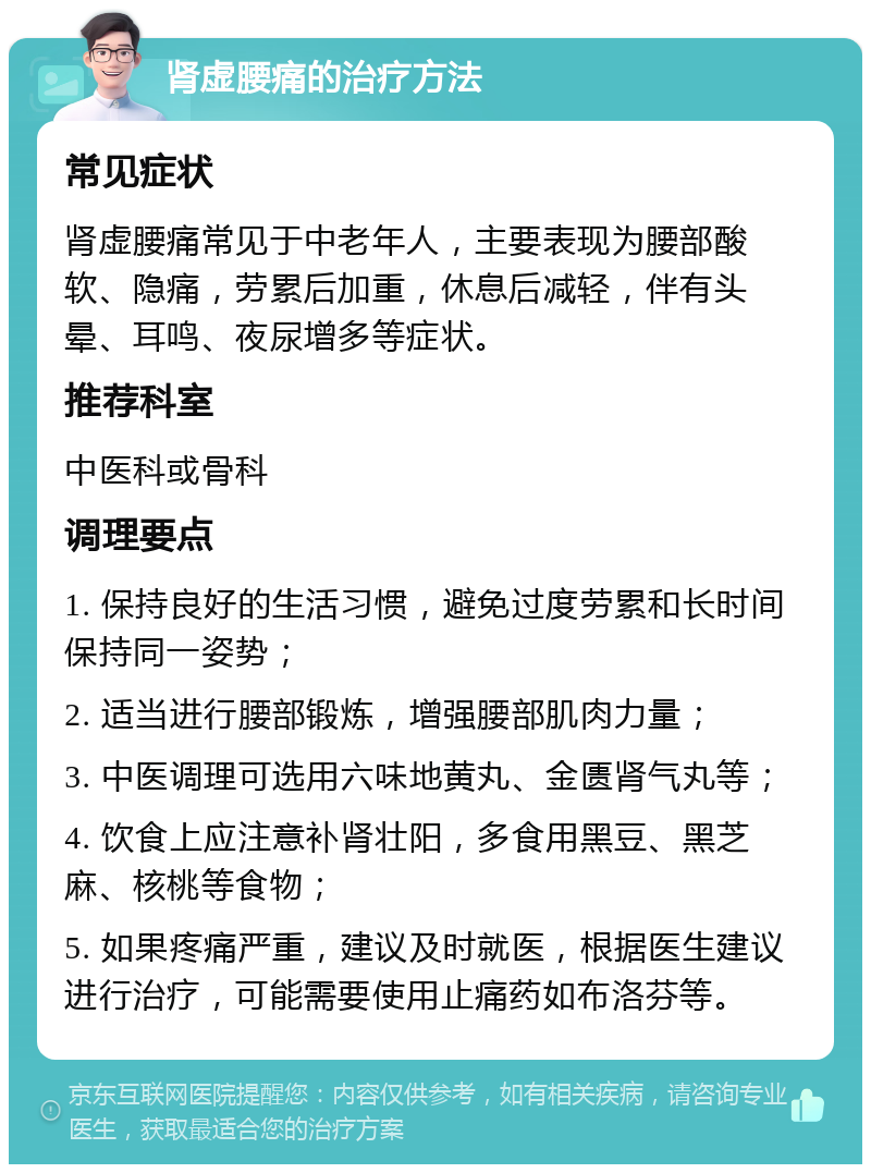 肾虚腰痛的治疗方法 常见症状 肾虚腰痛常见于中老年人，主要表现为腰部酸软、隐痛，劳累后加重，休息后减轻，伴有头晕、耳鸣、夜尿增多等症状。 推荐科室 中医科或骨科 调理要点 1. 保持良好的生活习惯，避免过度劳累和长时间保持同一姿势； 2. 适当进行腰部锻炼，增强腰部肌肉力量； 3. 中医调理可选用六味地黄丸、金匮肾气丸等； 4. 饮食上应注意补肾壮阳，多食用黑豆、黑芝麻、核桃等食物； 5. 如果疼痛严重，建议及时就医，根据医生建议进行治疗，可能需要使用止痛药如布洛芬等。