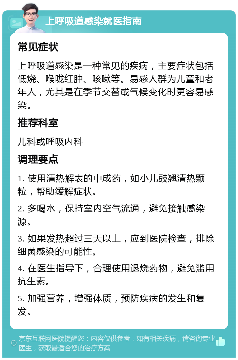 上呼吸道感染就医指南 常见症状 上呼吸道感染是一种常见的疾病，主要症状包括低烧、喉咙红肿、咳嗽等。易感人群为儿童和老年人，尤其是在季节交替或气候变化时更容易感染。 推荐科室 儿科或呼吸内科 调理要点 1. 使用清热解表的中成药，如小儿豉翘清热颗粒，帮助缓解症状。 2. 多喝水，保持室内空气流通，避免接触感染源。 3. 如果发热超过三天以上，应到医院检查，排除细菌感染的可能性。 4. 在医生指导下，合理使用退烧药物，避免滥用抗生素。 5. 加强营养，增强体质，预防疾病的发生和复发。