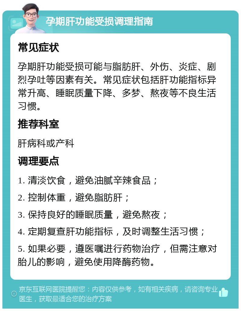 孕期肝功能受损调理指南 常见症状 孕期肝功能受损可能与脂肪肝、外伤、炎症、剧烈孕吐等因素有关。常见症状包括肝功能指标异常升高、睡眠质量下降、多梦、熬夜等不良生活习惯。 推荐科室 肝病科或产科 调理要点 1. 清淡饮食，避免油腻辛辣食品； 2. 控制体重，避免脂肪肝； 3. 保持良好的睡眠质量，避免熬夜； 4. 定期复查肝功能指标，及时调整生活习惯； 5. 如果必要，遵医嘱进行药物治疗，但需注意对胎儿的影响，避免使用降酶药物。