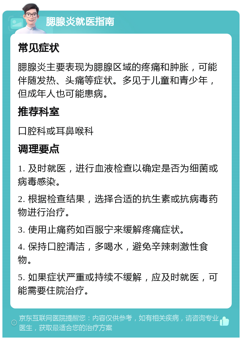 腮腺炎就医指南 常见症状 腮腺炎主要表现为腮腺区域的疼痛和肿胀，可能伴随发热、头痛等症状。多见于儿童和青少年，但成年人也可能患病。 推荐科室 口腔科或耳鼻喉科 调理要点 1. 及时就医，进行血液检查以确定是否为细菌或病毒感染。 2. 根据检查结果，选择合适的抗生素或抗病毒药物进行治疗。 3. 使用止痛药如百服宁来缓解疼痛症状。 4. 保持口腔清洁，多喝水，避免辛辣刺激性食物。 5. 如果症状严重或持续不缓解，应及时就医，可能需要住院治疗。