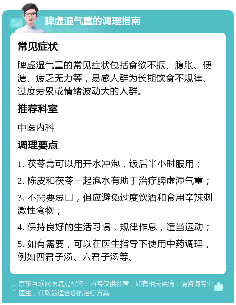 脾虚湿气重的调理指南 常见症状 脾虚湿气重的常见症状包括食欲不振、腹胀、便溏、疲乏无力等，易感人群为长期饮食不规律、过度劳累或情绪波动大的人群。 推荐科室 中医内科 调理要点 1. 茯苓膏可以用开水冲泡，饭后半小时服用； 2. 陈皮和茯苓一起泡水有助于治疗脾虚湿气重； 3. 不需要忌口，但应避免过度饮酒和食用辛辣刺激性食物； 4. 保持良好的生活习惯，规律作息，适当运动； 5. 如有需要，可以在医生指导下使用中药调理，例如四君子汤、六君子汤等。