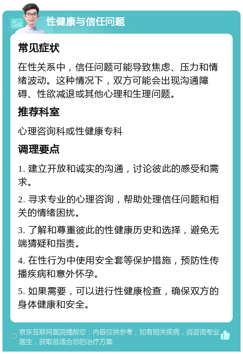 性健康与信任问题 常见症状 在性关系中，信任问题可能导致焦虑、压力和情绪波动。这种情况下，双方可能会出现沟通障碍、性欲减退或其他心理和生理问题。 推荐科室 心理咨询科或性健康专科 调理要点 1. 建立开放和诚实的沟通，讨论彼此的感受和需求。 2. 寻求专业的心理咨询，帮助处理信任问题和相关的情绪困扰。 3. 了解和尊重彼此的性健康历史和选择，避免无端猜疑和指责。 4. 在性行为中使用安全套等保护措施，预防性传播疾病和意外怀孕。 5. 如果需要，可以进行性健康检查，确保双方的身体健康和安全。