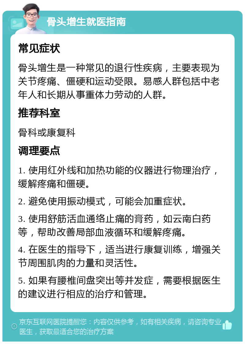 骨头增生就医指南 常见症状 骨头增生是一种常见的退行性疾病，主要表现为关节疼痛、僵硬和运动受限。易感人群包括中老年人和长期从事重体力劳动的人群。 推荐科室 骨科或康复科 调理要点 1. 使用红外线和加热功能的仪器进行物理治疗，缓解疼痛和僵硬。 2. 避免使用振动模式，可能会加重症状。 3. 使用舒筋活血通络止痛的膏药，如云南白药等，帮助改善局部血液循环和缓解疼痛。 4. 在医生的指导下，适当进行康复训练，增强关节周围肌肉的力量和灵活性。 5. 如果有腰椎间盘突出等并发症，需要根据医生的建议进行相应的治疗和管理。