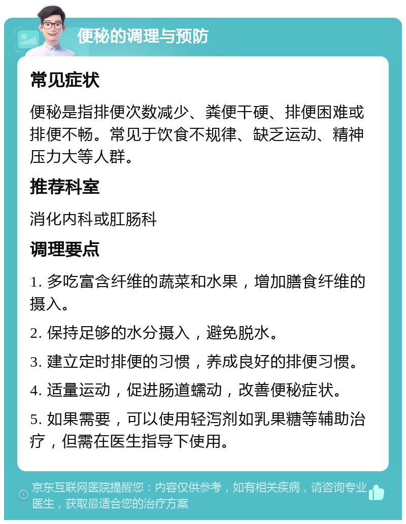 便秘的调理与预防 常见症状 便秘是指排便次数减少、粪便干硬、排便困难或排便不畅。常见于饮食不规律、缺乏运动、精神压力大等人群。 推荐科室 消化内科或肛肠科 调理要点 1. 多吃富含纤维的蔬菜和水果，增加膳食纤维的摄入。 2. 保持足够的水分摄入，避免脱水。 3. 建立定时排便的习惯，养成良好的排便习惯。 4. 适量运动，促进肠道蠕动，改善便秘症状。 5. 如果需要，可以使用轻泻剂如乳果糖等辅助治疗，但需在医生指导下使用。