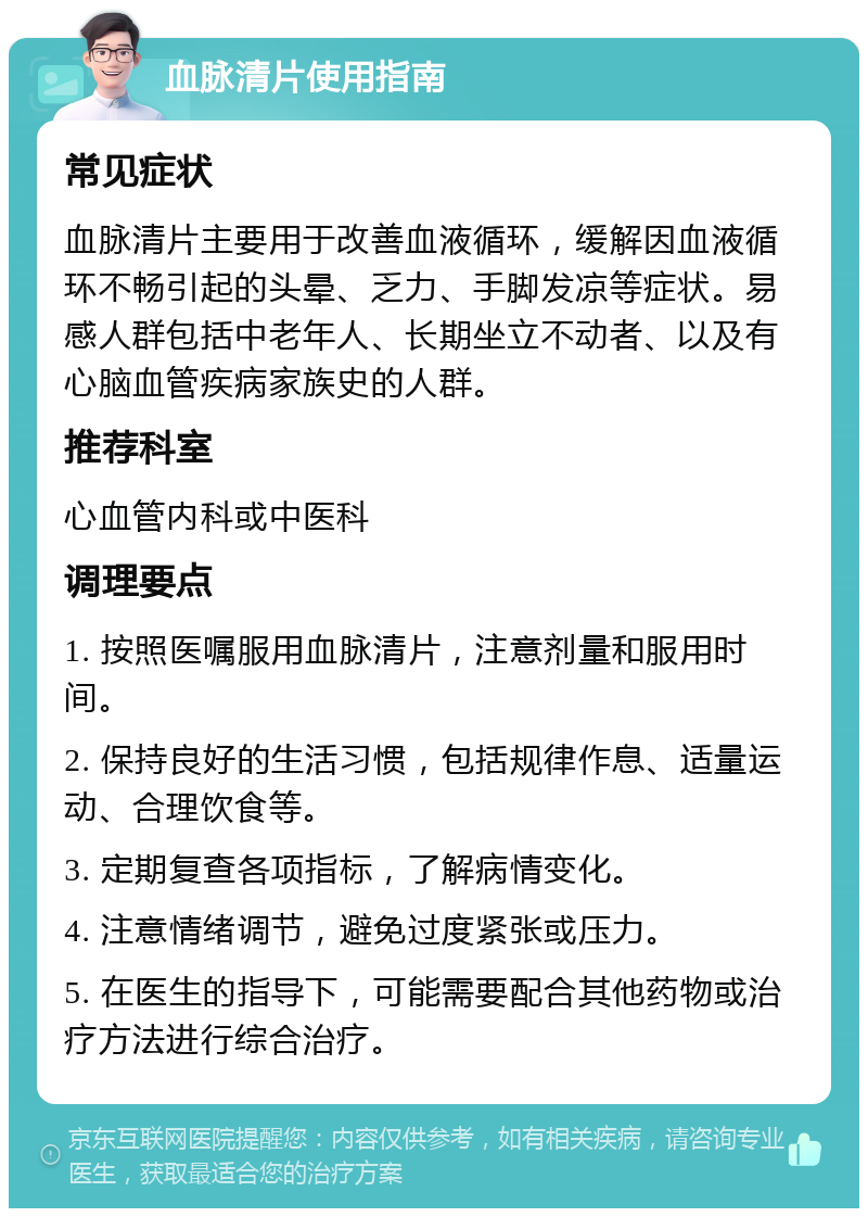 血脉清片使用指南 常见症状 血脉清片主要用于改善血液循环，缓解因血液循环不畅引起的头晕、乏力、手脚发凉等症状。易感人群包括中老年人、长期坐立不动者、以及有心脑血管疾病家族史的人群。 推荐科室 心血管内科或中医科 调理要点 1. 按照医嘱服用血脉清片，注意剂量和服用时间。 2. 保持良好的生活习惯，包括规律作息、适量运动、合理饮食等。 3. 定期复查各项指标，了解病情变化。 4. 注意情绪调节，避免过度紧张或压力。 5. 在医生的指导下，可能需要配合其他药物或治疗方法进行综合治疗。