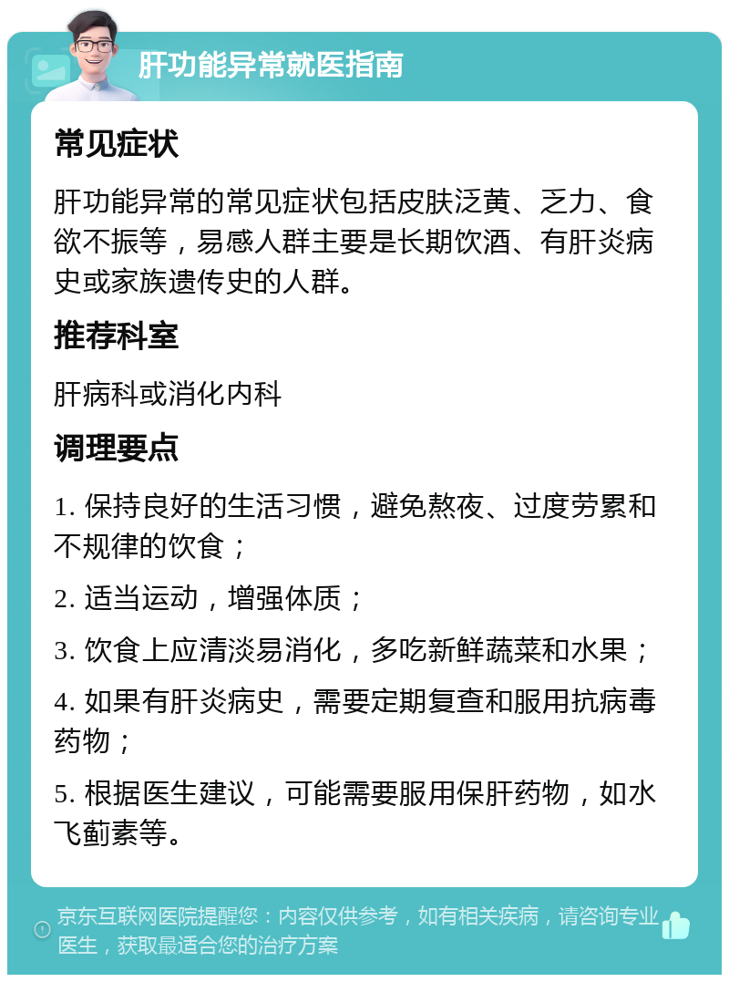 肝功能异常就医指南 常见症状 肝功能异常的常见症状包括皮肤泛黄、乏力、食欲不振等，易感人群主要是长期饮酒、有肝炎病史或家族遗传史的人群。 推荐科室 肝病科或消化内科 调理要点 1. 保持良好的生活习惯，避免熬夜、过度劳累和不规律的饮食； 2. 适当运动，增强体质； 3. 饮食上应清淡易消化，多吃新鲜蔬菜和水果； 4. 如果有肝炎病史，需要定期复查和服用抗病毒药物； 5. 根据医生建议，可能需要服用保肝药物，如水飞蓟素等。