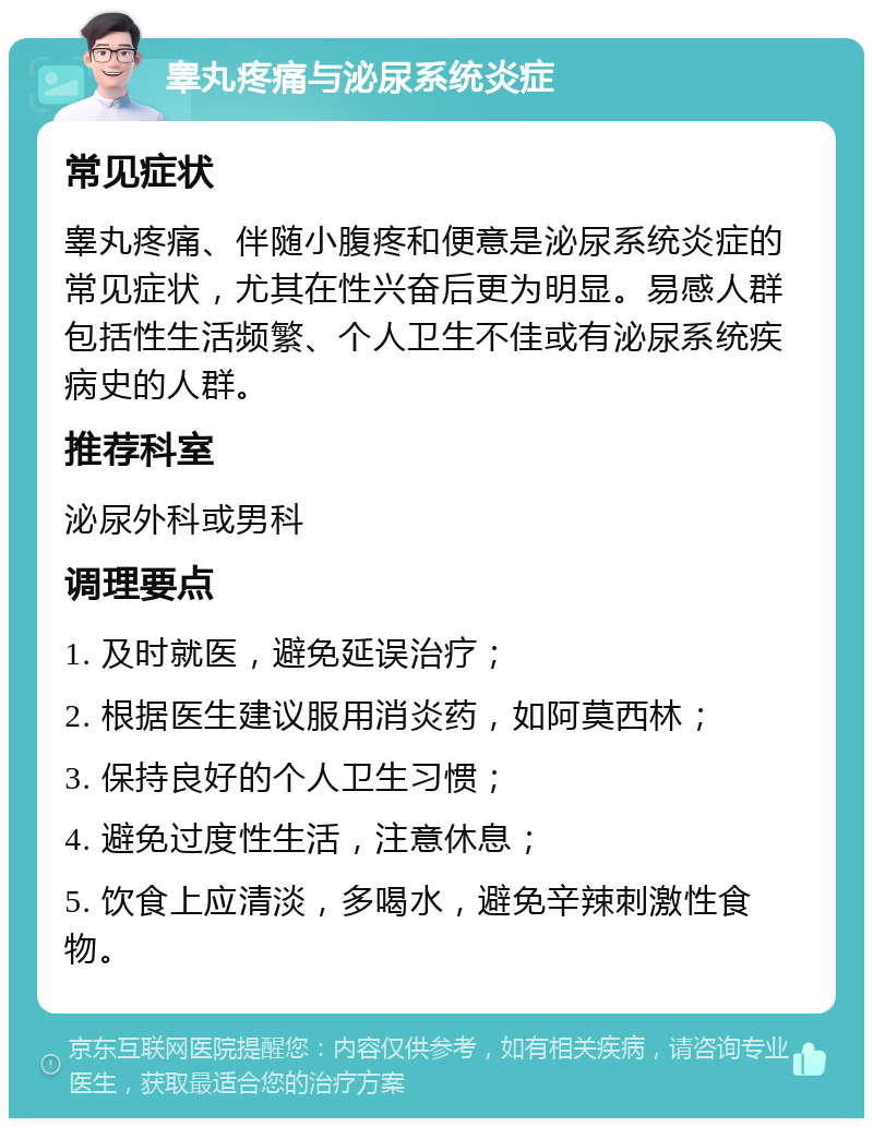 睾丸疼痛与泌尿系统炎症 常见症状 睾丸疼痛、伴随小腹疼和便意是泌尿系统炎症的常见症状，尤其在性兴奋后更为明显。易感人群包括性生活频繁、个人卫生不佳或有泌尿系统疾病史的人群。 推荐科室 泌尿外科或男科 调理要点 1. 及时就医，避免延误治疗； 2. 根据医生建议服用消炎药，如阿莫西林； 3. 保持良好的个人卫生习惯； 4. 避免过度性生活，注意休息； 5. 饮食上应清淡，多喝水，避免辛辣刺激性食物。